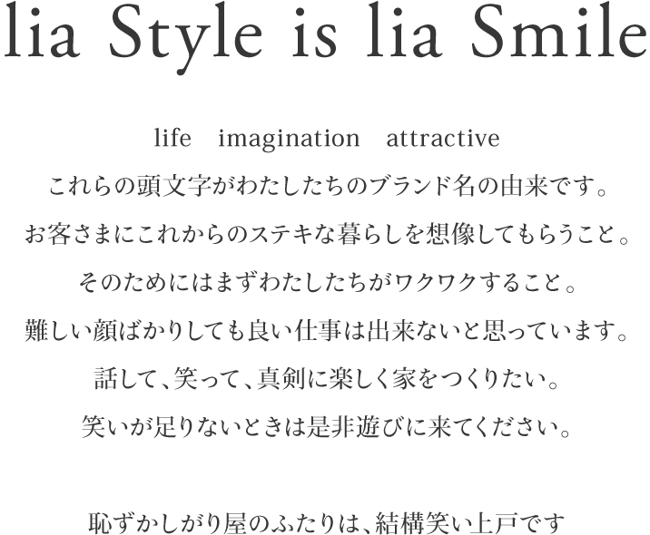 lia Style is lia Smile life　imagination　attractiveこれらの頭文字がわたしたちのブランド名の由来です。お客さまにこれからのステキな暮らしを想像してもらうこと。そのためにはまずわたしたちがワクワクすること。難しい顔ばかりしても良い仕事は出来ないと思っています。話して、笑って、真剣に楽しく家をつくりたい。笑いが足りないときは是非遊びに来てください。恥ずかしがり屋のふたりは、結構笑い上戸です
